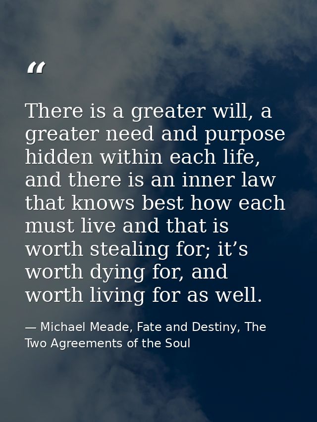 There is a greater will, a greater need and purpose hidden within each life, and there is an inner law that knows best h — Michael Meade, Fate and Destiny, The Two Agreements of the Soul