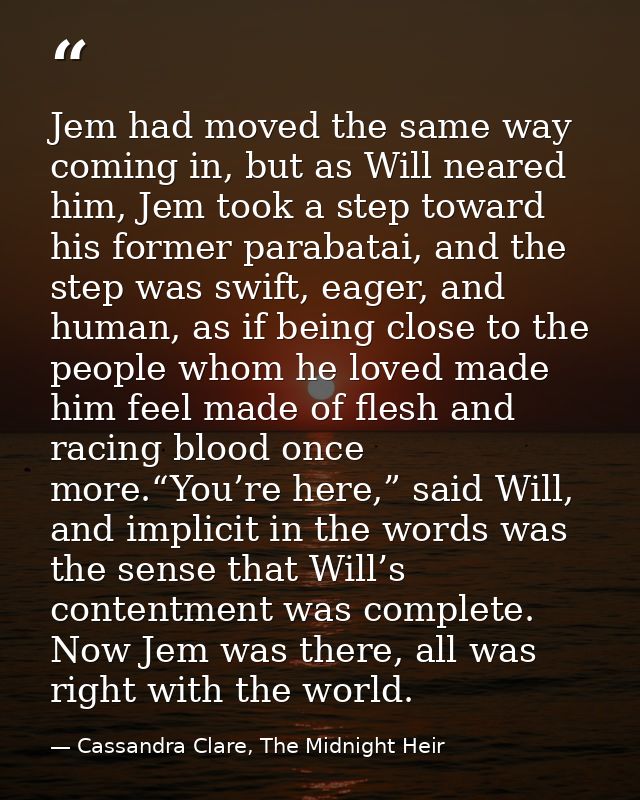 Jem had moved the same way coming in, but as Will neared him, Jem took a step toward his former parabatai, and the step  — Cassandra Clare, The Midnight Heir