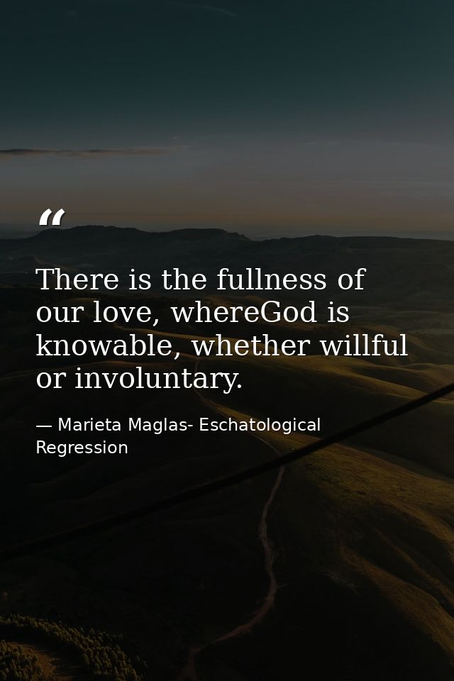 There is the fullness of our love, whereGod is knowable, whether willful or involuntary. — Marieta Maglas- Eschatological Regression