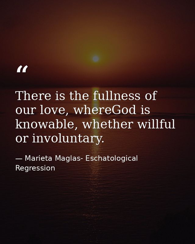 There is the fullness of our love, whereGod is knowable, whether willful or involuntary. — Marieta Maglas- Eschatological Regression