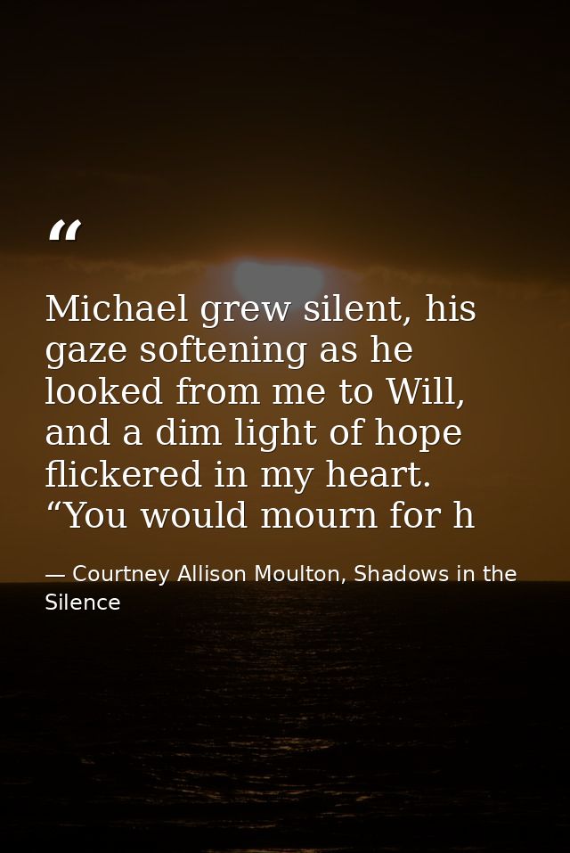 Michael grew silent, his gaze softening as he looked from me to Will, and a dim light of hope flickered in my heart. “Yo — Courtney Allison Moulton, Shadows in the Silence
