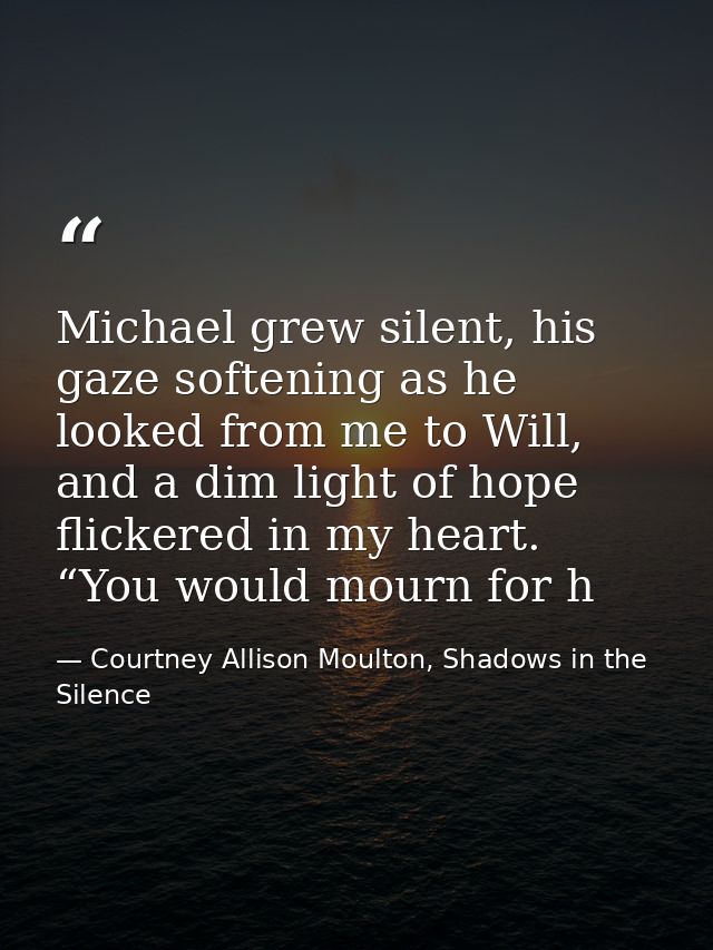 Michael grew silent, his gaze softening as he looked from me to Will, and a dim light of hope flickered in my heart. “Yo — Courtney Allison Moulton, Shadows in the Silence