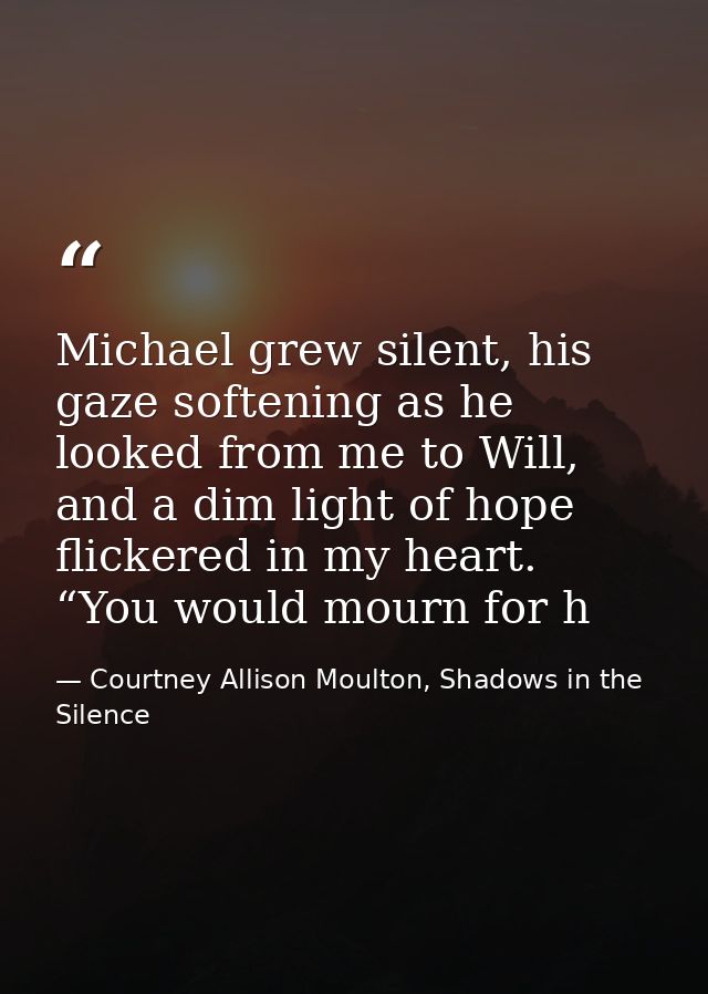 Michael grew silent, his gaze softening as he looked from me to Will, and a dim light of hope flickered in my heart. “Yo — Courtney Allison Moulton, Shadows in the Silence