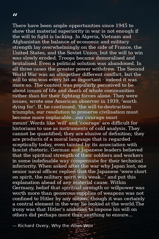 There have been ample opportunities since 1945 to show that material superiority in war is not enough if the will to fig — Richard Overy, Why the Allies Won