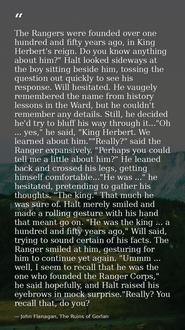 The Rangers were founded over one hundred and fifty years ago, in King Herbert's reign. Do you know anything about him?" — John Flanagan, The Ruins of Gorlan