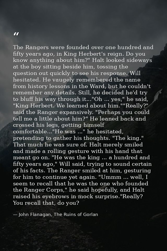 The Rangers were founded over one hundred and fifty years ago, in King Herbert's reign. Do you know anything about him?" — John Flanagan, The Ruins of Gorlan