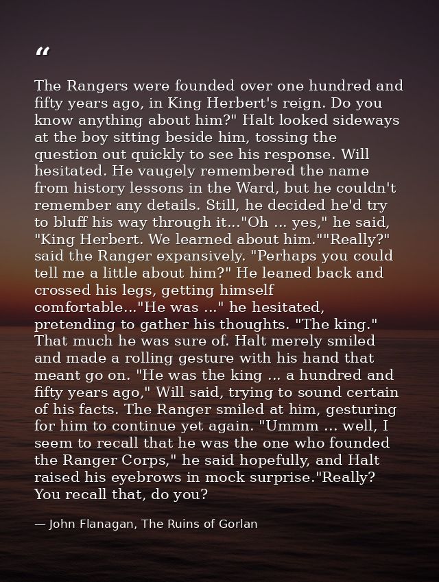 The Rangers were founded over one hundred and fifty years ago, in King Herbert's reign. Do you know anything about him?" — John Flanagan, The Ruins of Gorlan