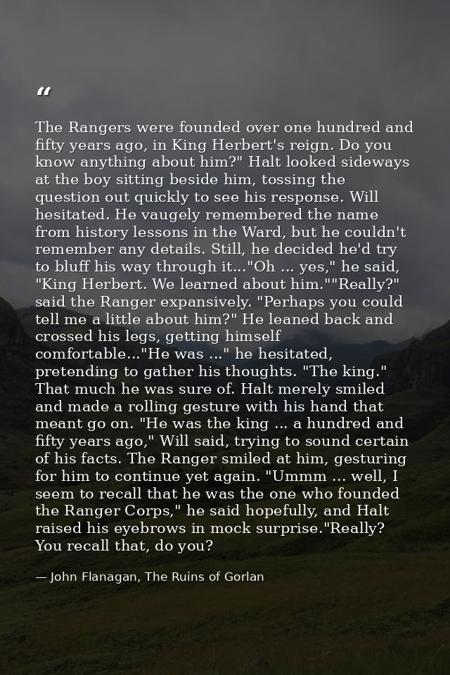 The Rangers were founded over one hundred and fifty years ago, in King Herbert's reign. Do you know anything about him?" — John Flanagan, The Ruins of Gorlan