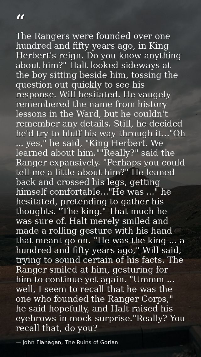The Rangers were founded over one hundred and fifty years ago, in King Herbert's reign. Do you know anything about him?" — John Flanagan, The Ruins of Gorlan
