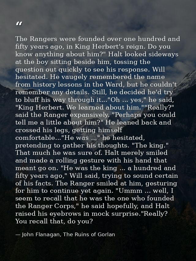 The Rangers were founded over one hundred and fifty years ago, in King Herbert's reign. Do you know anything about him?" — John Flanagan, The Ruins of Gorlan