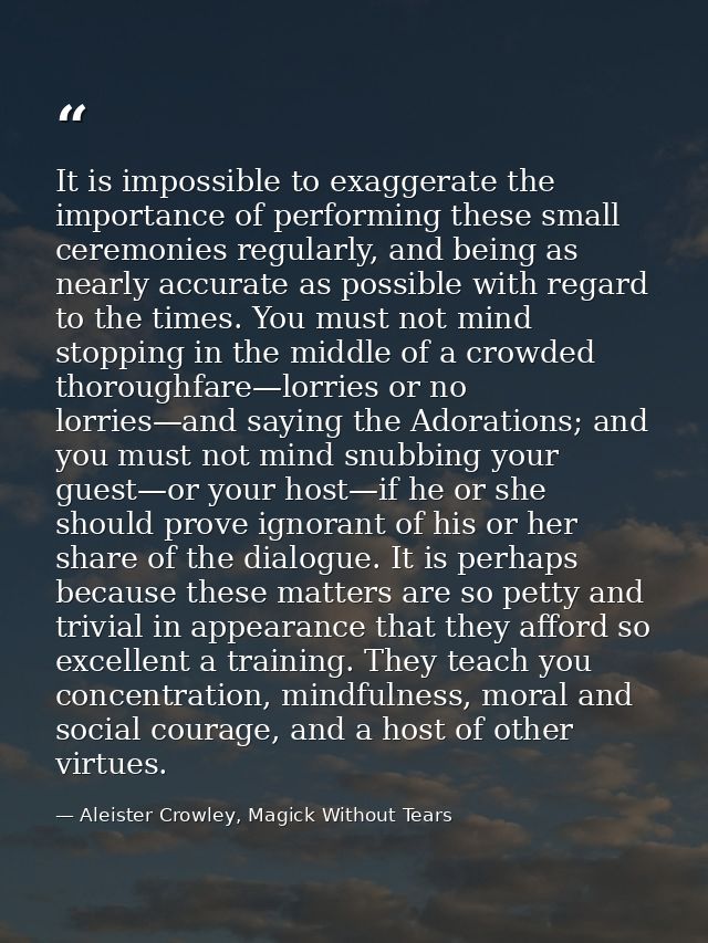 It is impossible to exaggerate the importance of performing these small ceremonies regularly, and being as nearly accura — Aleister Crowley, Magick Without Tears