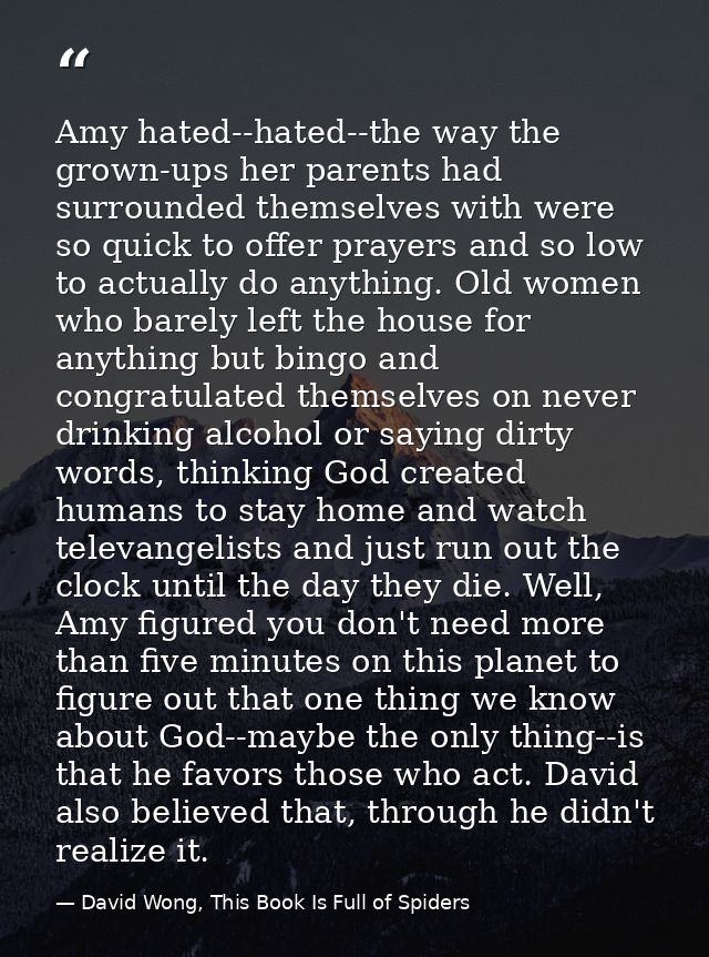 Amy hated--hated--the way the grown-ups her parents had surrounded themselves with were so quick to offer prayers and so — David Wong, This Book Is Full of Spiders