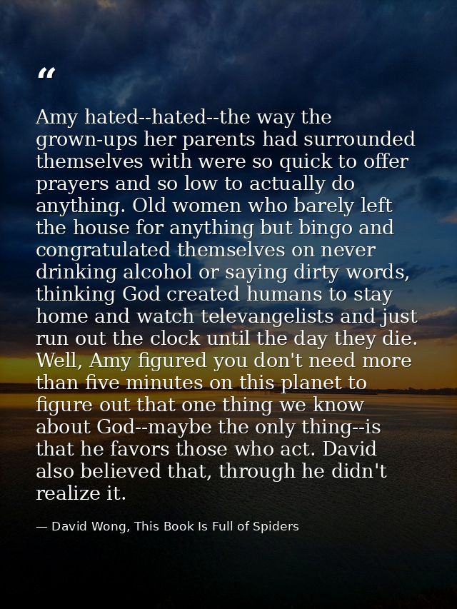 Amy hated--hated--the way the grown-ups her parents had surrounded themselves with were so quick to offer prayers and so — David Wong, This Book Is Full of Spiders