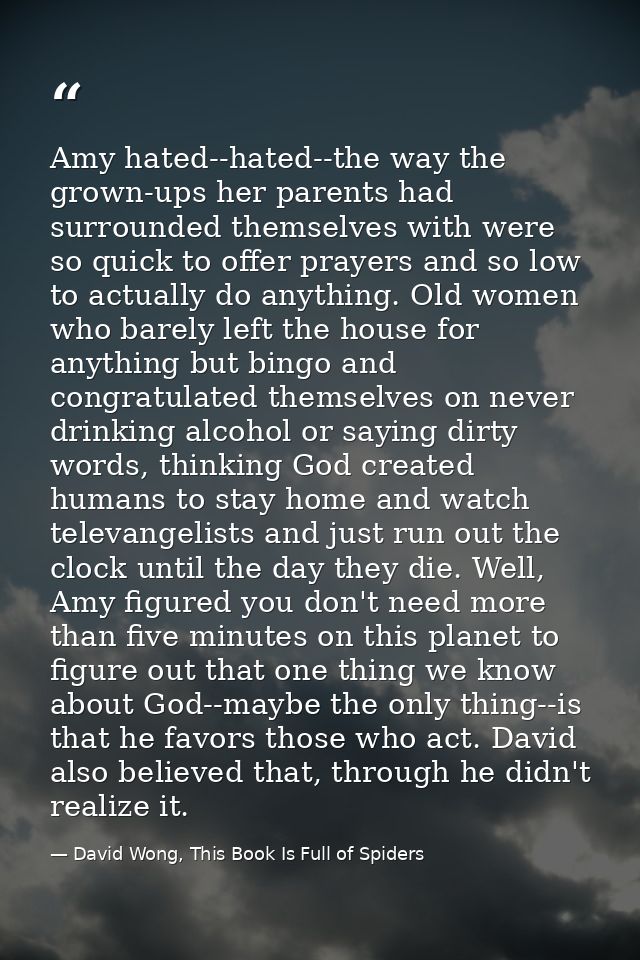 Amy hated--hated--the way the grown-ups her parents had surrounded themselves with were so quick to offer prayers and so — David Wong, This Book Is Full of Spiders