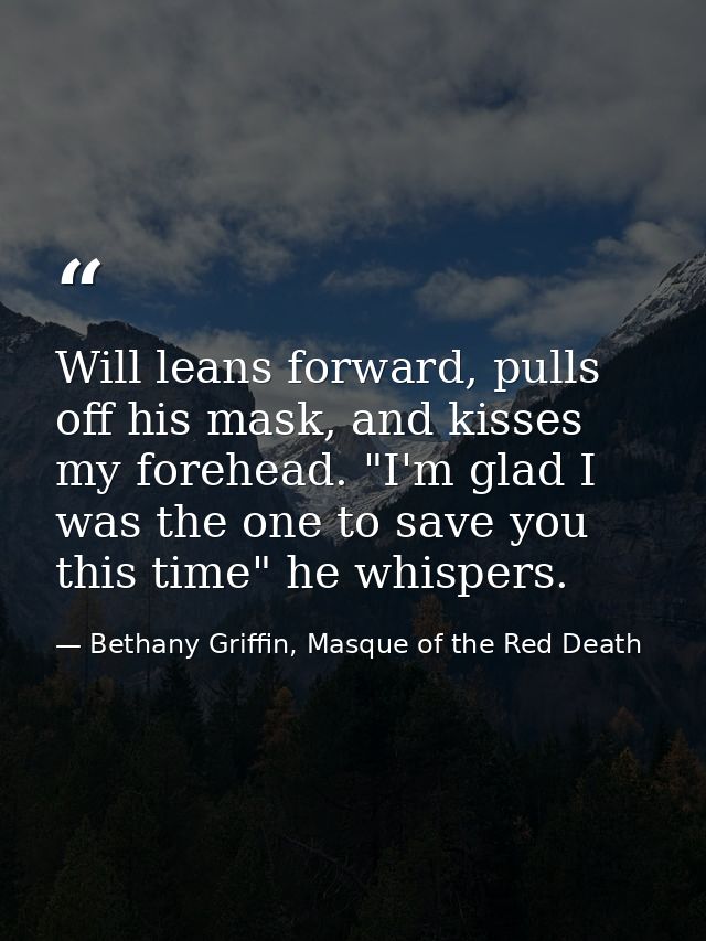 Will leans forward, pulls off his mask, and kisses my forehead. "I'm glad I was the one to save you this time" he whispe — Bethany Griffin, Masque of the Red Death