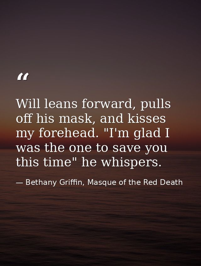 Will leans forward, pulls off his mask, and kisses my forehead. "I'm glad I was the one to save you this time" he whispe — Bethany Griffin, Masque of the Red Death