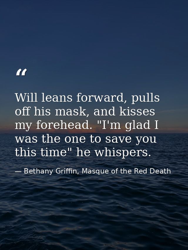 Will leans forward, pulls off his mask, and kisses my forehead. "I'm glad I was the one to save you this time" he whispe — Bethany Griffin, Masque of the Red Death