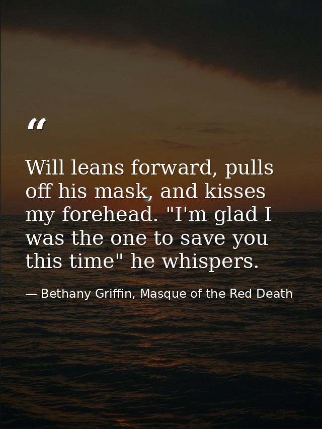 Will leans forward, pulls off his mask, and kisses my forehead. "I'm glad I was the one to save you this time" he whispe — Bethany Griffin, Masque of the Red Death