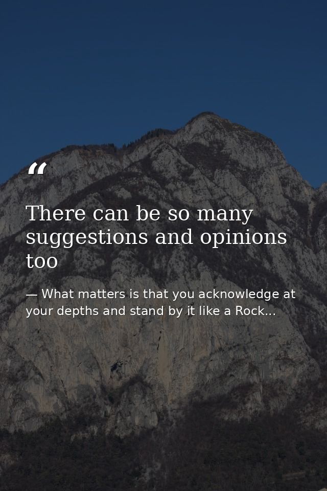 There can be so many suggestions and opinions too — What matters is that you acknowledge at your depths and stand by it like a Rock...