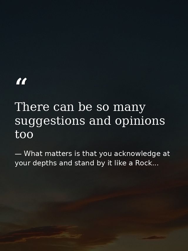 There can be so many suggestions and opinions too — What matters is that you acknowledge at your depths and stand by it like a Rock...
