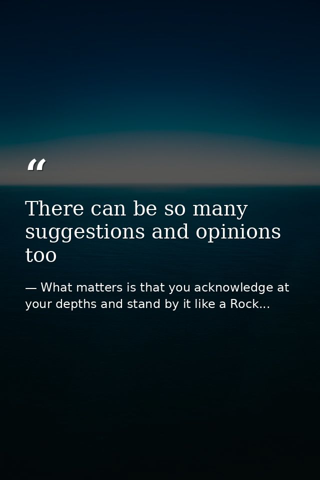 There can be so many suggestions and opinions too — What matters is that you acknowledge at your depths and stand by it like a Rock...