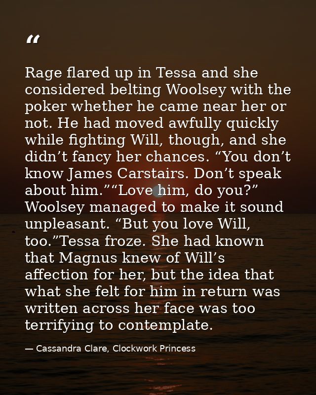 Rage flared up in Tessa and she considered belting Woolsey with the poker whether he came near her or not. He had moved  — Cassandra Clare, Clockwork Princess