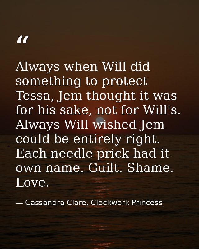 Always when Will did something to protect Tessa, Jem thought it was for his sake, not for Will's. Always Will wished Jem — Cassandra Clare, Clockwork Princess