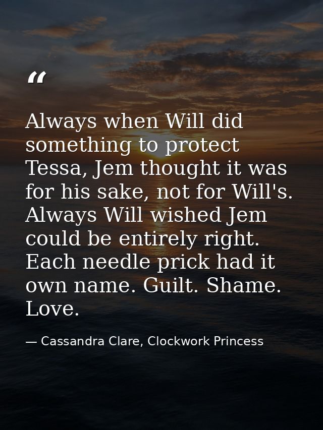 Always when Will did something to protect Tessa, Jem thought it was for his sake, not for Will's. Always Will wished Jem — Cassandra Clare, Clockwork Princess