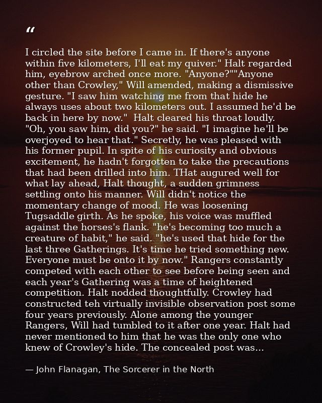 I circled the site before I came in. If there's anyone within five kilometers, I'll eat my quiver." Halt regarded him, e — John Flanagan, The Sorcerer in the North