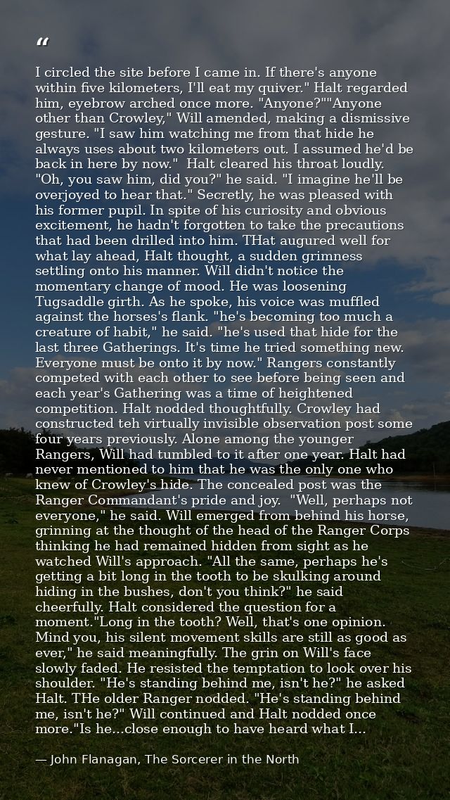 I circled the site before I came in. If there's anyone within five kilometers, I'll eat my quiver." Halt regarded him, e — John Flanagan, The Sorcerer in the North