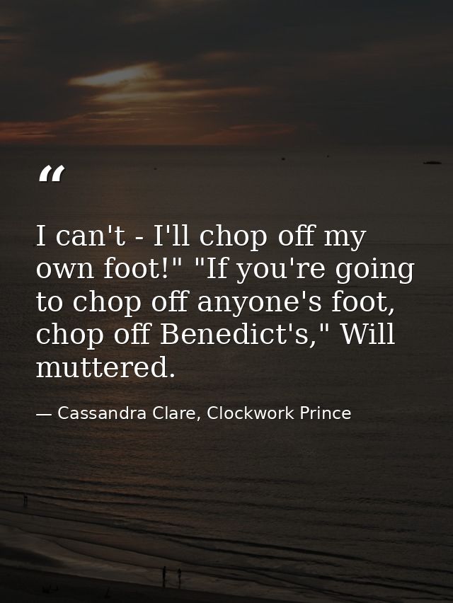 I can't - I'll chop off my own foot!" "If you're going to chop off anyone's foot, chop off Benedict's," Will muttered. — Cassandra Clare, Clockwork Prince