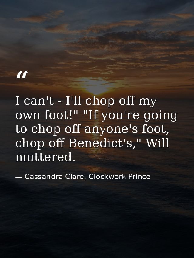 I can't - I'll chop off my own foot!" "If you're going to chop off anyone's foot, chop off Benedict's," Will muttered. — Cassandra Clare, Clockwork Prince