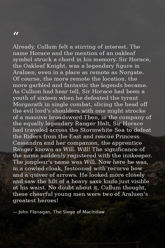 Already, Cullum felt a stirring of interest. The name Horace and the mention of an oakleaf symbol struck a chord in his  — John Flanagan, The Siege of Macindaw