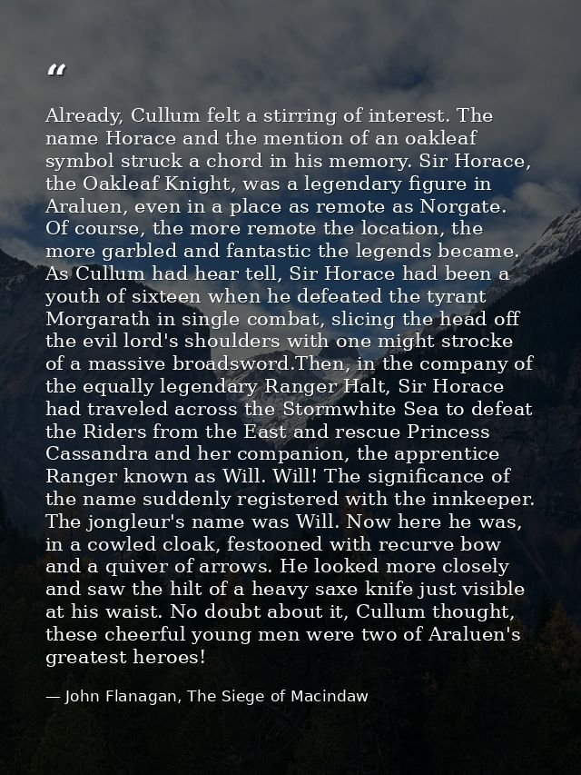 Already, Cullum felt a stirring of interest. The name Horace and the mention of an oakleaf symbol struck a chord in his  — John Flanagan, The Siege of Macindaw
