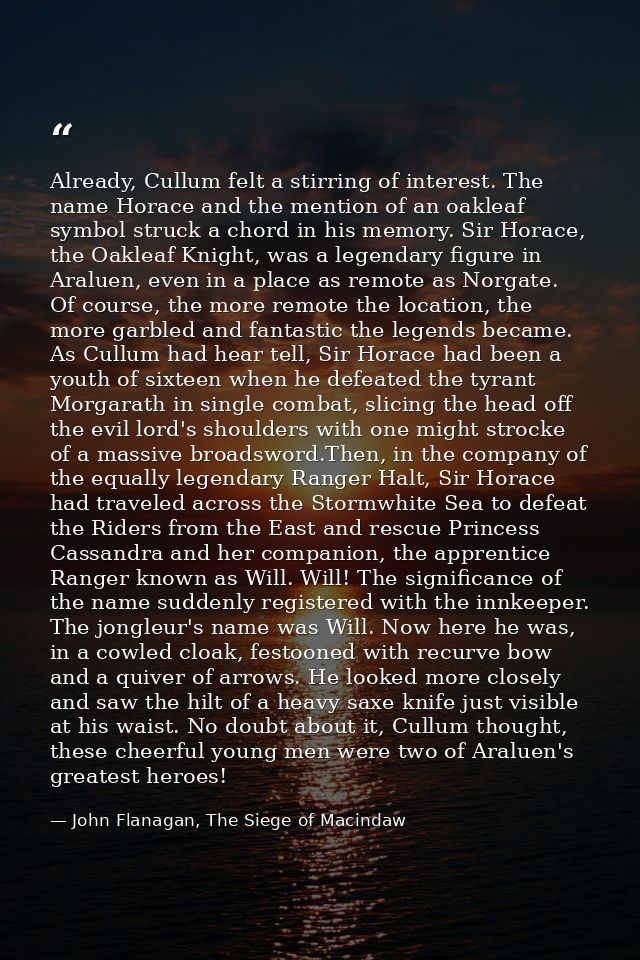 Already, Cullum felt a stirring of interest. The name Horace and the mention of an oakleaf symbol struck a chord in his  — John Flanagan, The Siege of Macindaw