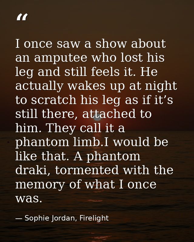 I once saw a show about an amputee who lost his leg and still feels it. He actually wakes up at night to scratch his leg — Sophie Jordan, Firelight
