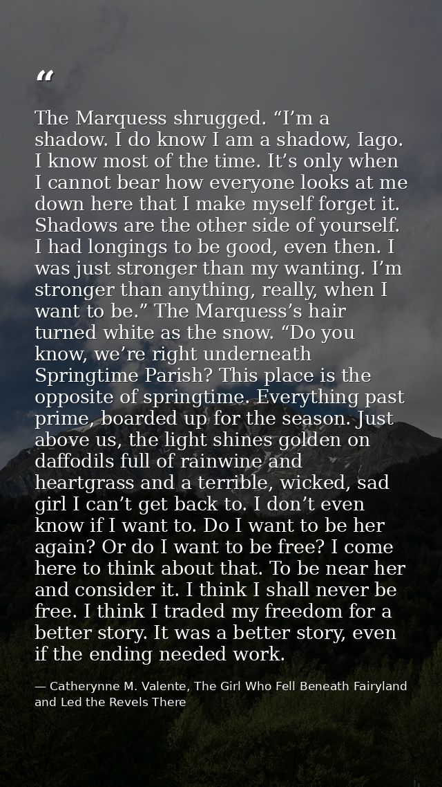 The Marquess shrugged. “I’m a shadow. I do know I am a shadow, Iago. I know most of the time. It’s only when I cannot be — Catherynne M. Valente, The Girl Who Fell Beneath Fairyland and Led the Revels There