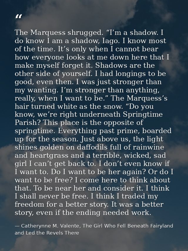 The Marquess shrugged. “I’m a shadow. I do know I am a shadow, Iago. I know most of the time. It’s only when I cannot be — Catherynne M. Valente, The Girl Who Fell Beneath Fairyland and Led the Revels There