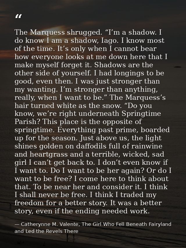 The Marquess shrugged. “I’m a shadow. I do know I am a shadow, Iago. I know most of the time. It’s only when I cannot be — Catherynne M. Valente, The Girl Who Fell Beneath Fairyland and Led the Revels There