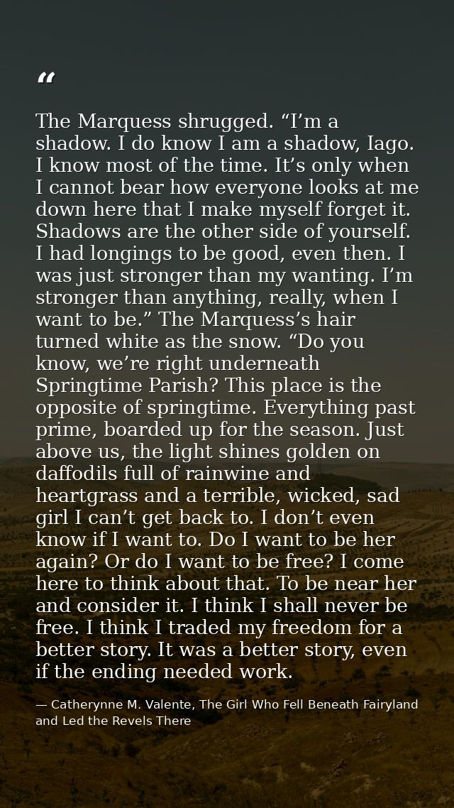 The Marquess shrugged. “I’m a shadow. I do know I am a shadow, Iago. I know most of the time. It’s only when I cannot be — Catherynne M. Valente, The Girl Who Fell Beneath Fairyland and Led the Revels There