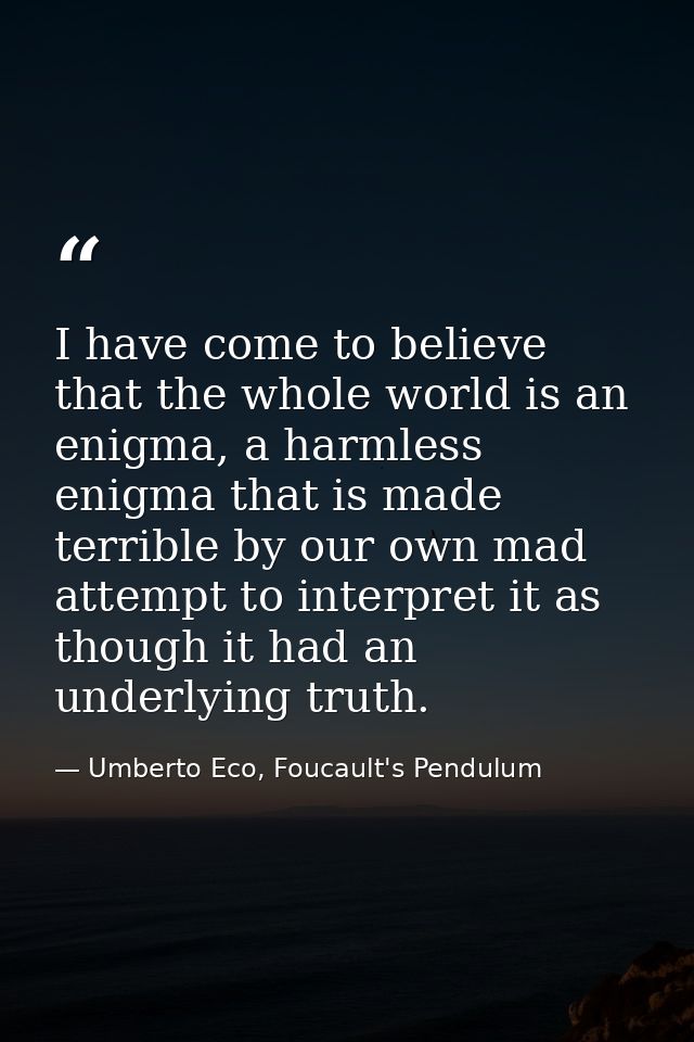 I have come to believe that the whole world is an enigma, a harmless enigma that is made terrible by our own mad attempt — Umberto Eco, Foucault's Pendulum