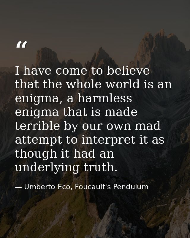I have come to believe that the whole world is an enigma, a harmless enigma that is made terrible by our own mad attempt — Umberto Eco, Foucault's Pendulum
