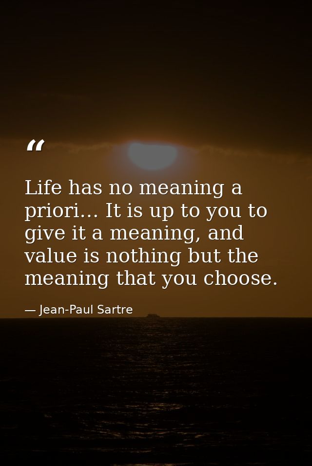 Life has no meaning a priori… It is up to you to give it a meaning, and value is nothing but the meaning that you choose — Jean-Paul Sartre