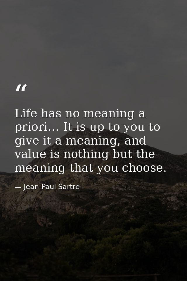 Life has no meaning a priori… It is up to you to give it a meaning, and value is nothing but the meaning that you choose — Jean-Paul Sartre