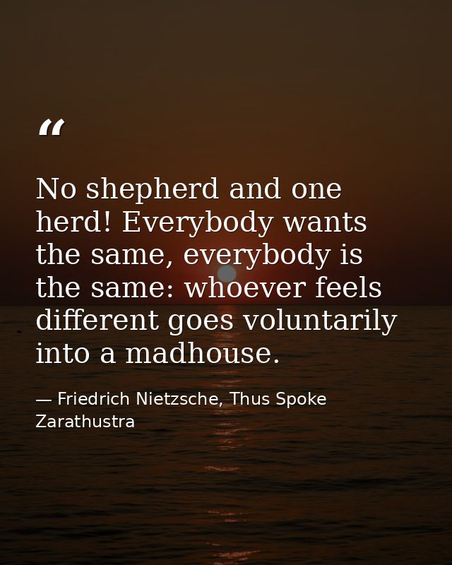 No shepherd and one herd! Everybody wants the same, everybody is the same: whoever feels different goes voluntarily into — Friedrich Nietzsche, Thus Spoke Zarathustra