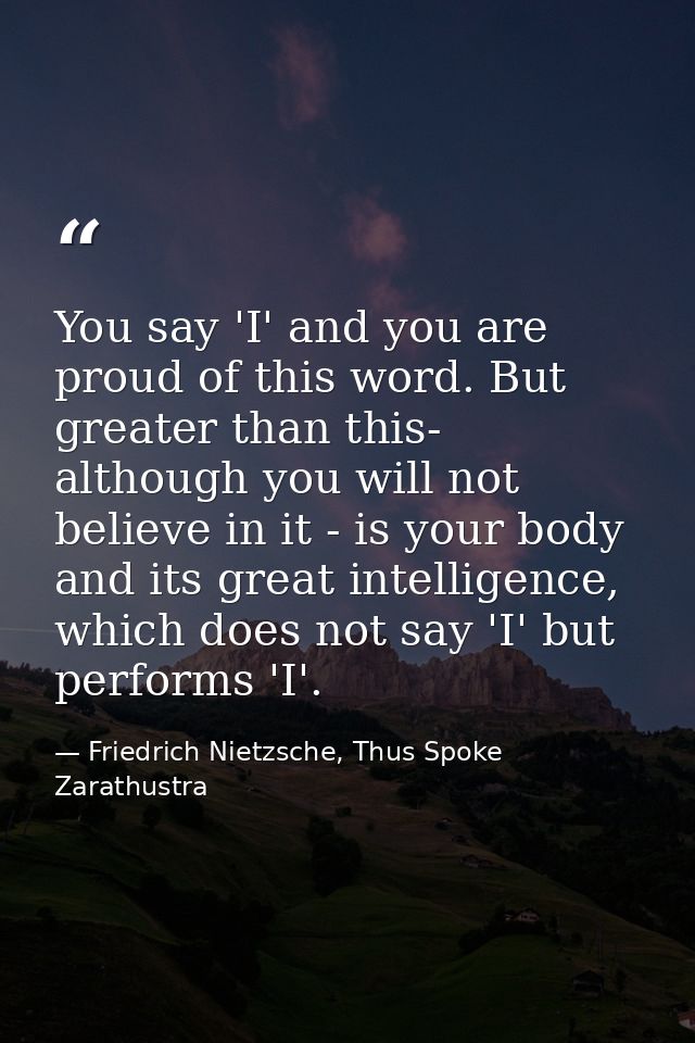 You say 'I' and you are proud of this word. But greater than this- although you will not believe in it - is your body an — Friedrich Nietzsche, Thus Spoke Zarathustra