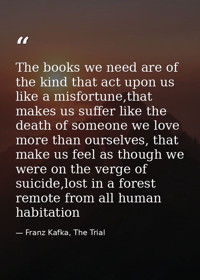The books we need are of the kind that act upon us like a misfortune,that makes us suffer like the death of someone we l — Franz Kafka, The Trial