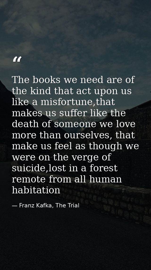 The books we need are of the kind that act upon us like a misfortune,that makes us suffer like the death of someone we l — Franz Kafka, The Trial