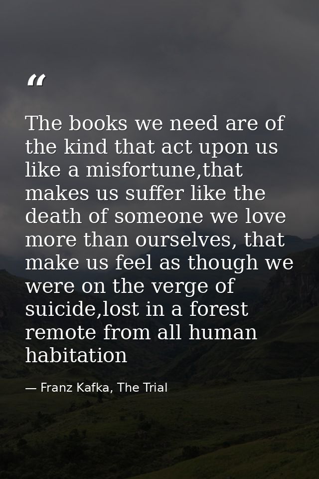 The books we need are of the kind that act upon us like a misfortune,that makes us suffer like the death of someone we l — Franz Kafka, The Trial