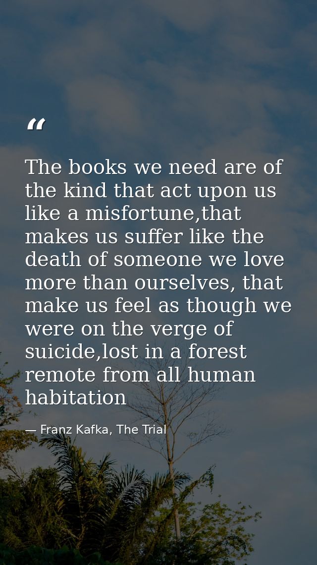 The books we need are of the kind that act upon us like a misfortune,that makes us suffer like the death of someone we l — Franz Kafka, The Trial